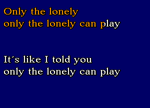 Only the lonely
only the lonely can play

Its like I told you
only the lonely can play