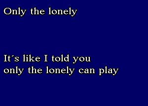 Only the lonely

Ifs like I told you
only the lonely can play