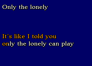 Only the lonely

Ifs like I told you
only the lonely can play