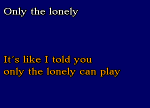 Only the lonely

Ifs like I told you
only the lonely can play