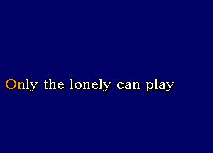 Only the lonely can play