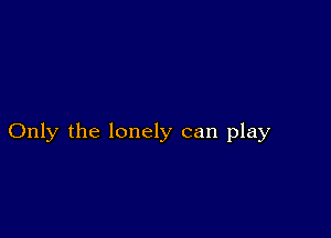 Only the lonely can play