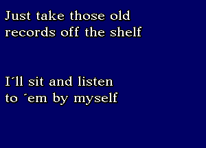 Just take those old
records off the shelf

I11 sit and listen
to em by myself