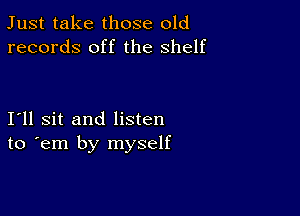 Just take those old
records off the shelf

I11 sit and listen
to em by myself