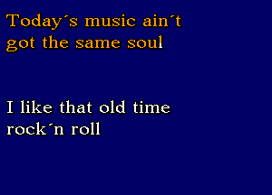 Today's music ain t
got the same soul

I like that old time
rock'n roll