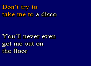 Don't try to
take me to a disco

You'll never even
get me out on
the floor