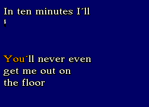 In ten minutes I'll
1

You'll never even
get me out on
the floor