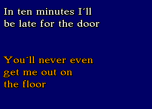 In ten minutes I'll
be late for the door

You'll never even
get me out on
the floor