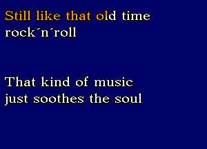 Still like that old time
rock'n'roll

That kind of music
just soothes the soul