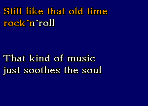 Still like that old time
rock'n'roll

That kind of music
just soothes the soul