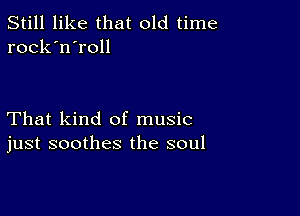 Still like that old time
rock'n'roll

That kind of music
just soothes the soul