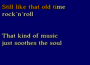 Still like that old time
rock'n'roll

That kind of music
just soothes the soul