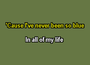 'Cause I've never been so blue

In all of my life