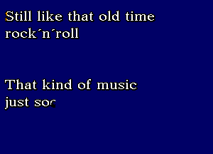 Still like that old time
rock'n'roll

That kind of music
just sor