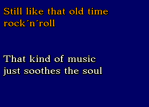 Still like that old time
rock'n'roll

That kind of music
just soothes the soul