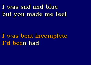 I was sad and blue
but you made me feel

I was beat incomplete
I'd been had