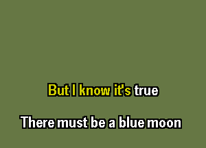 But I know it's true

There must be a blue moon