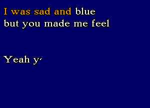 I was sad and blue
but you made me feel

Yeah y'