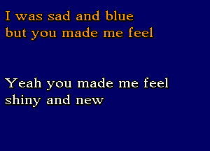 I was sad and blue
but you made me feel

Yeah you made me feel
shiny and new