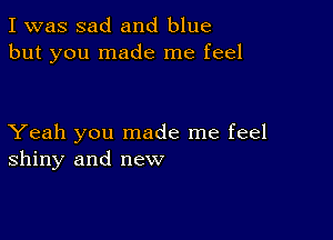 I was sad and blue
but you made me feel

Yeah you made me feel
shiny and new