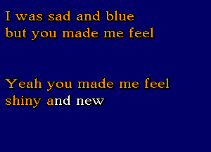 I was sad and blue
but you made me feel

Yeah you made me feel
shiny and new