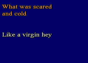 TWhat was scared
and cold

Like a virgin hey