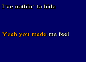 I've nothin' to hide

Yeah you made me feel