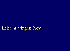 Like a virgin hey