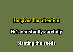 He gives her attention

He's constantly carefully

planting the seeds