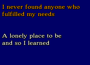 I never found anyone Who
fulfilled my needs

A lonely place to be
and so I learned