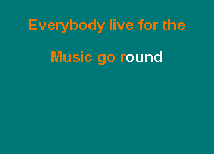 Everybody live for the

Music go round