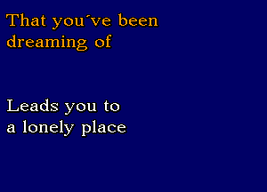 That you've been
dreaming of

Leads you to
a lonely place