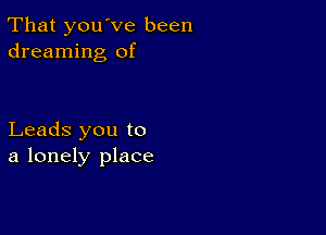 That you've been
dreaming of

Leads you to
a lonely place