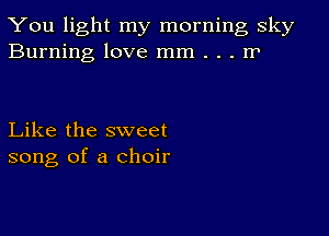 You light my morning sky
Burning love mm . . . rP

Like the sweet
song of a choir