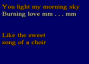 You light my morning sky
Burning love mm . . . mm

Like the sweet
song of a choir