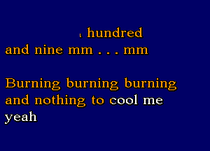 l hundred
and nine mm . . . mm

Burning burning burning
and nothing to cool me
yeah