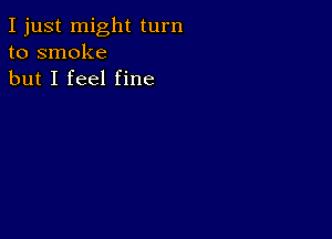 I just might turn
to smoke
but I feel fine