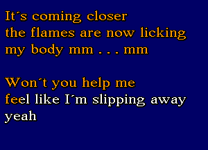 It's coming Closer
the flames are now licking
my body mm . . . mm

Won't you help me
feel like I'm slipping away
yeah