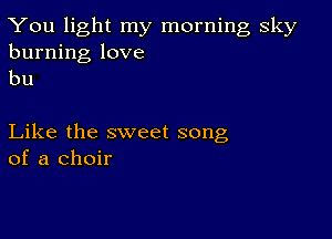 You light my morning sky
burning love
bu

Like the sweet song
of a choir