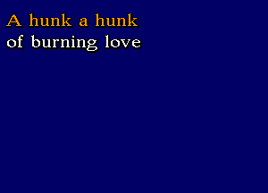 A hunk a hunk
of burning love