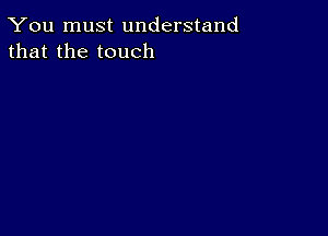 You must understand
that the touch