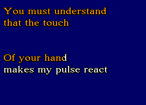 You must understand
that the touch

Of your hand
makes my pulse react