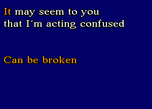 It may seem to you
that I'm acting confused

Can be broken