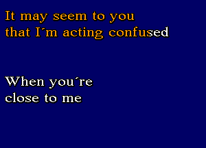 It may seem to you
that I'm acting confused

XVhen you're
close to me