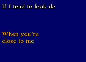 If I tend to look d?

XVhen you're
close to me