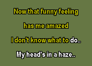 Now that funny feeling

has me amazed
ldon't know what to do..

My head's in a haze..
