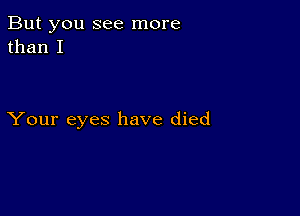 But you see more
than I

Your eyes have died