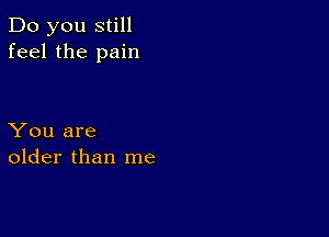 Do you still
feel the pain

You are
older than me