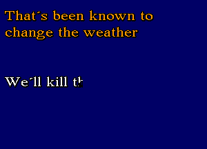 That's been known to
change the weather

XVe'll kill 0'