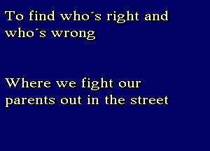 To find who's right and
Who's wrong

XVhere we fight our
parents out in the street